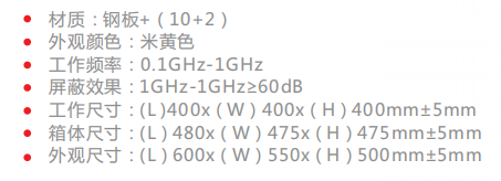 材质：钢板+（10+2） 外观颜色：米黄色 工作频率：0.1GHz-1GHz 屏蔽效果：1GHz-1GHz≥60dB 工作尺寸：(L )400x（W）400x（H）400mm±5mm 箱体尺寸：(L）480x（W）475x（H）475mm±5mm 外观尺寸：(L）600x（W）550x（H）500mm±5mm